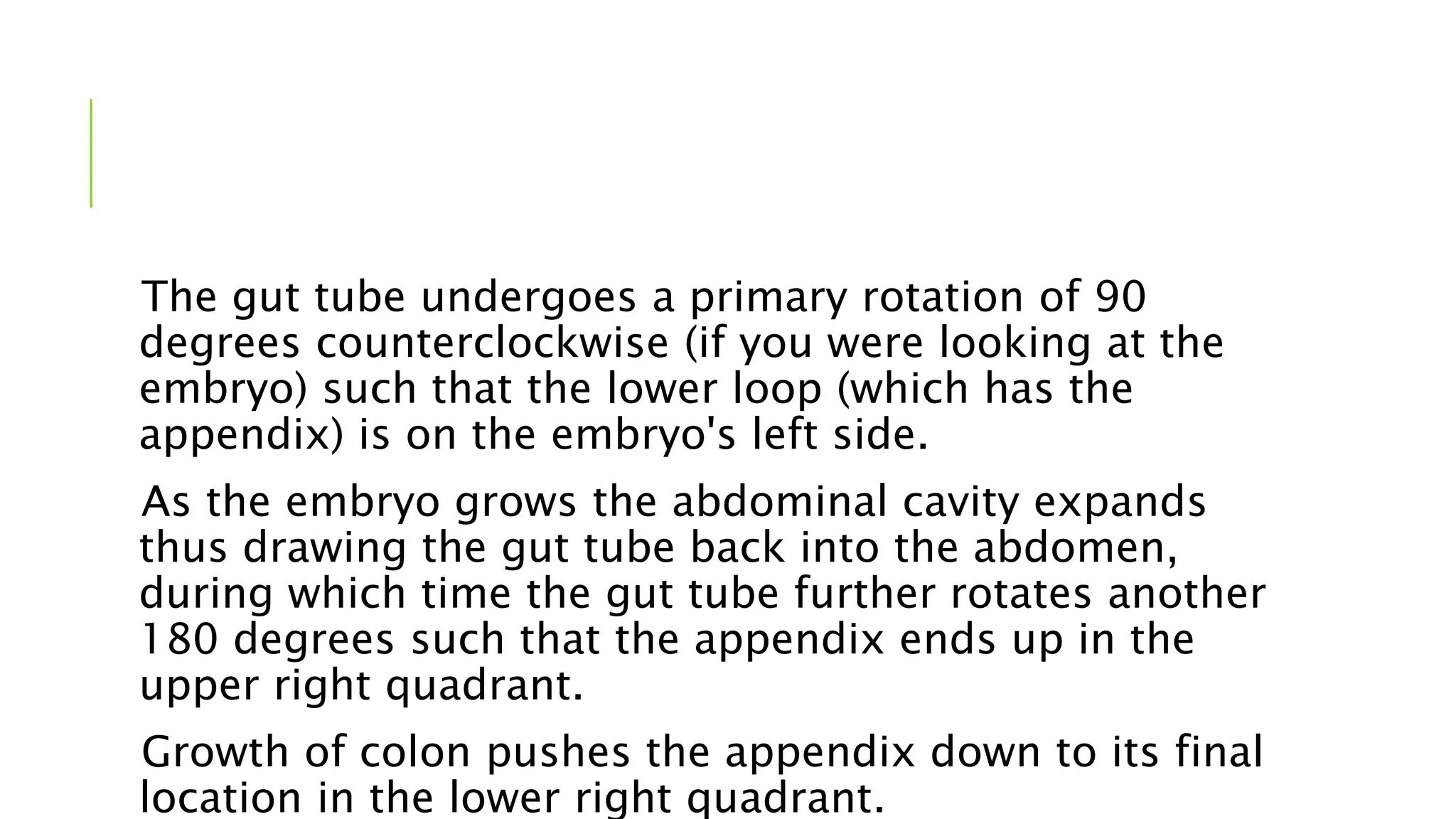 The gut tube undergoes a primary rotation of 90
degrees counterclockwise (if you were looking at the
embryo) such that the lower loop (which has the
appendix) is on the embryo's left side.
As the embryo grows the abdominal cavity expands
thus drawing the gut tube back into the abdomen,
during which time the gut tube further rotates another
180 degrees such that the appendix ends up in the
upper right quadrant.
Growth of colon pushes the appendix down to its final
location in the lower right quadrant.
 