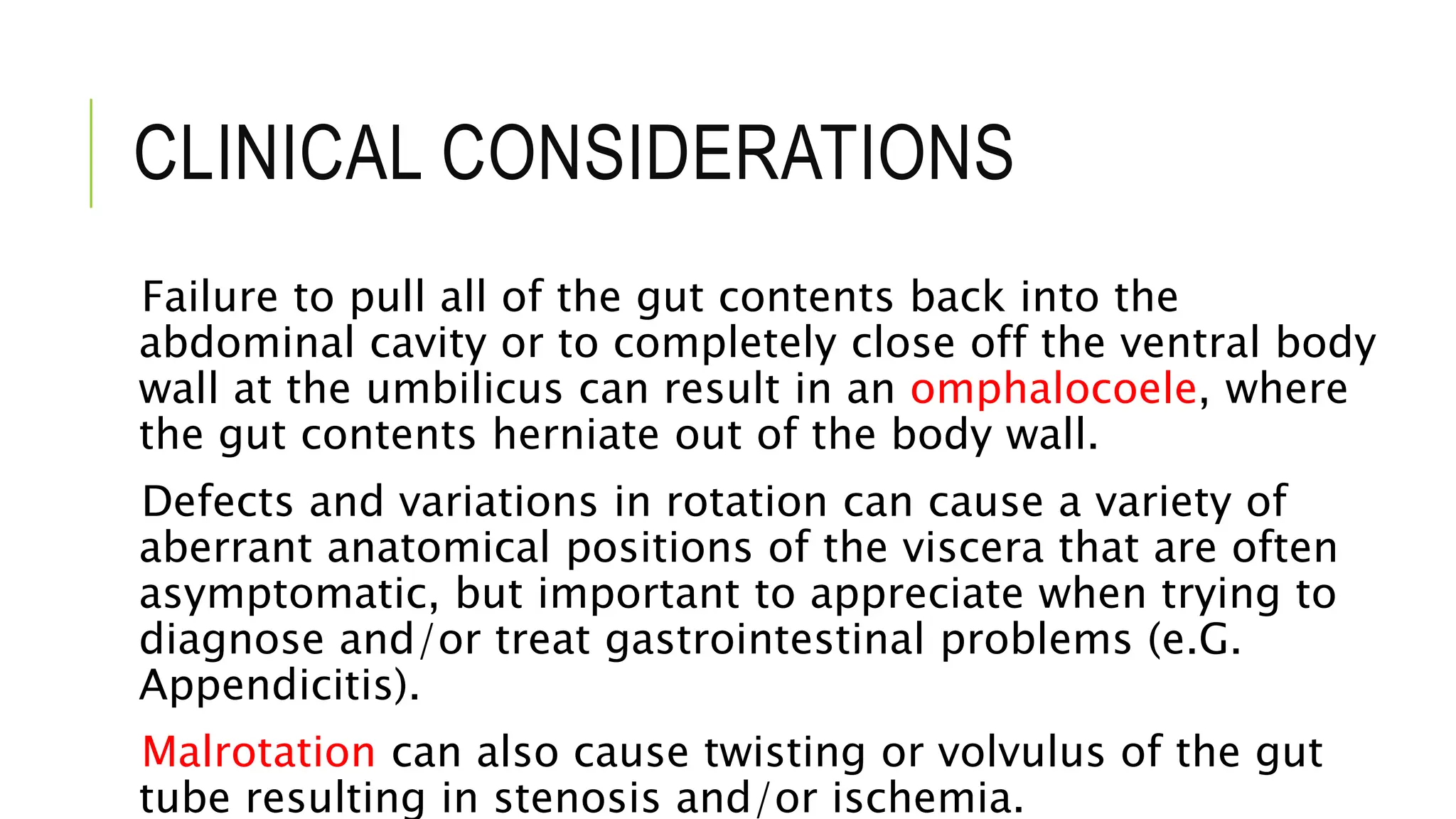 CLINICAL CONSIDERATIONS
Failure to pull all of the gut contents back into the
abdominal cavity or to completely close off the ventral body
wall at the umbilicus can result in an omphalocoele, where
the gut contents herniate out of the body wall.
Defects and variations in rotation can cause a variety of
aberrant anatomical positions of the viscera that are often
asymptomatic, but important to appreciate when trying to
diagnose and/or treat gastrointestinal problems (e.G.
Appendicitis).
Malrotation can also cause twisting or volvulus of the gut
tube resulting in stenosis and/or ischemia.
 