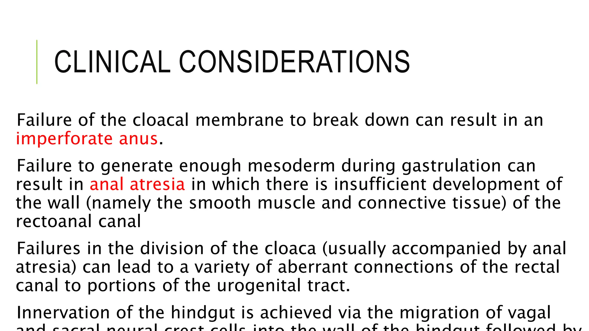 CLINICAL CONSIDERATIONS
Failure of the cloacal membrane to break down can result in an
imperforate anus.
Failure to generate enough mesoderm during gastrulation can
result in anal atresia in which there is insufficient development of
the wall (namely the smooth muscle and connective tissue) of the
rectoanal canal
Failures in the division of the cloaca (usually accompanied by anal
atresia) can lead to a variety of aberrant connections of the rectal
canal to portions of the urogenital tract.
Innervation of the hindgut is achieved via the migration of vagal
 