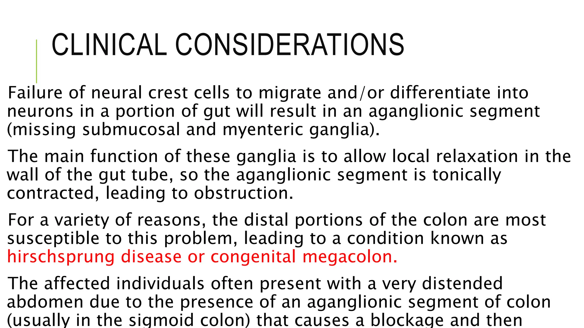 CLINICAL CONSIDERATIONS
Failure of neural crest cells to migrate and/or differentiate into
neurons in a portion of gut will result in an aganglionic segment
(missing submucosal and myenteric ganglia).
The main function of these ganglia is to allow local relaxation in the
wall of the gut tube, so the aganglionic segment is tonically
contracted, leading to obstruction.
For a variety of reasons, the distal portions of the colon are most
susceptible to this problem, leading to a condition known as
hirschsprung disease or congenital megacolon.
The affected individuals often present with a very distended
abdomen due to the presence of an aganglionic segment of colon
(usually in the sigmoid colon) that causes a blockage and then
 