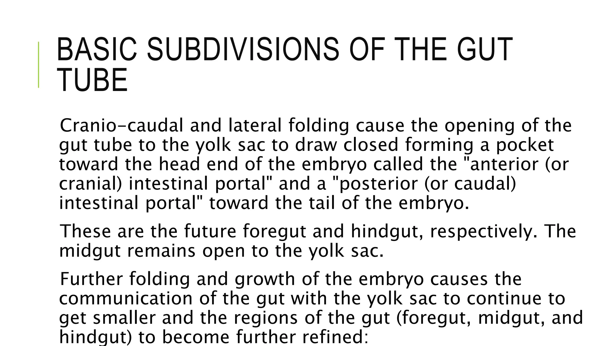BASIC SUBDIVISIONS OF THE GUT
TUBE
Cranio-caudal and lateral folding cause the opening of the
gut tube to the yolk sac to draw closed forming a pocket
toward the head end of the embryo called the "anterior (or
cranial) intestinal portal" and a "posterior (or caudal)
intestinal portal" toward the tail of the embryo.
These are the future foregut and hindgut, respectively. The
midgut remains open to the yolk sac.
Further folding and growth of the embryo causes the
communication of the gut with the yolk sac to continue to
get smaller and the regions of the gut (foregut, midgut, and
hindgut) to become further refined:
 