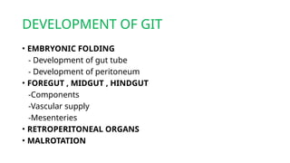 DEVELOPMENT OF GIT
• EMBRYONIC FOLDING
- Development of gut tube
- Development of peritoneum
• FOREGUT , MIDGUT , HINDGUT
-Components
-Vascular supply
-Mesenteries
• RETROPERITONEAL ORGANS
• MALROTATION
 