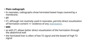 • Plain radiograph
• In neonates, radiographs show herniated bowel loops covered by a
membrane.
• CT
• CT, although not routinely used in neonates, permits direct visualization
of herniation content +/- evidence of any malrotation.
• MRI
• as with CT, allows better direct visualization of the herniation through
the abdominal wall
• the herniated liver is often of low T2 signal and the bowel of high T2
signal
 