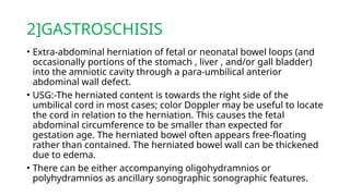 2]GASTROSCHISIS
• Extra-abdominal herniation of fetal or neonatal bowel loops (and
occasionally portions of the stomach , liver , and/or gall bladder)
into the amniotic cavity through a para-umbilical anterior
abdominal wall defect.
• USG:-The herniated content is towards the right side of the
umbilical cord in most cases; color Doppler may be useful to locate
the cord in relation to the herniation. This causes the fetal
abdominal circumference to be smaller than expected for
gestation age. The herniated bowel often appears free-floating
rather than contained. The herniated bowel wall can be thickened
due to edema.
• There can be either accompanying oligohydramnios or
polyhydramnios as ancillary sonographic sonographic features.
 