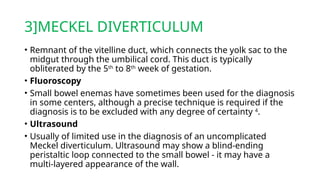 3]MECKEL DIVERTICULUM
• Remnant of the vitelline duct, which connects the yolk sac to the
midgut through the umbilical cord. This duct is typically
obliterated by the 5th
to 8th
week of gestation.
• Fluoroscopy
• Small bowel enemas have sometimes been used for the diagnosis
in some centers, although a precise technique is required if the
diagnosis is to be excluded with any degree of certainty 4
.
• Ultrasound
• Usually of limited use in the diagnosis of an uncomplicated
Meckel diverticulum. Ultrasound may show a blind-ending
peristaltic loop connected to the small bowel - it may have a
multi-layered appearance of the wall.
 