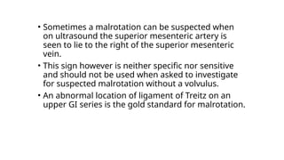 • Sometimes a malrotation can be suspected when
on ultrasound the superior mesenteric artery is
seen to lie to the right of the superior mesenteric
vein.
• This sign however is neither specific nor sensitive
and should not be used when asked to investigate
for suspected malrotation without a volvulus.
• An abnormal location of ligament of Treitz on an
upper GI series is the gold standard for malrotation.
 