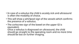 • In case of a volvulus the child is acutely sick and ultrasound
is often the modality of choice.
• This will show a whirlpool sign of the vessels which confirms
the presence of a volvulus.
• The corkscrew sign of the bowel on the upper GI is
equivalent.
Once a volvulus is diagnosed on ultrasound, the child
should go straight to the operating room and no more time
should be lost on further imaging.
 