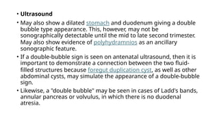 • Ultrasound
• May also show a dilated stomach and duodenum giving a double
bubble type appearance. This, however, may not be
sonographically detectable until the mid to late second trimester.
May also show evidence of polyhydramnios as an ancillary
sonographic feature.
• If a double-bubble sign is seen on antenatal ultrasound, then it is
important to demonstrate a connection between the two fluid-
filled structures because foregut duplication cyst, as well as other
abdominal cysts, may simulate the appearance of a double-bubble
sign.
• Likewise, a "double bubble" may be seen in cases of Ladd's bands,
annular pancreas or volvulus, in which there is no duodenal
atresia.
 