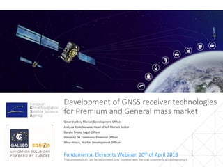 Development of GNSS receiver technologies
for Premium and General mass market
Fundamental Elements Webinar, 20th of April 2018
1This presentation can be interpreted only together with the oral comments accompanying it
Omar Valdés, Market Development Officer
Justyna Redelkiewicz, Head of IoT Market Sector
Duccio Triolo, Legal Officer
Vincenza De Tommaso, Financial Officer
Alina Hriscu, Market Development Officer
 