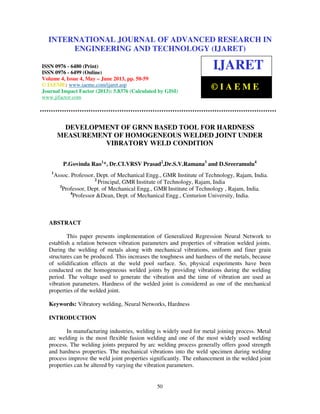 International Journal of Advanced Research in Engineering and Technology (IJARET), ISSN
0976 – 6480(Print), ISSN 0976 – 6499(Online) Volume 4, Issue 3, May – June (2013), © IAEME
50
DEVELOPMENT OF GRNN BASED TOOL FOR HARDNESS
MEASUREMENT OF HOMOGENEOUS WELDED JOINT UNDER
VIBRATORY WELD CONDITION
P.Govinda Rao1
*, Dr.CLVRSV Prasad2
,Dr.S.V.Ramana3
and D.Sreeramulu4
1
Assoc. Professor, Dept. of Mechanical Engg., GMR Institute of Technology, Rajam, India.
2
Principal, GMR Institute of Technology, Rajam, India
3
Professor, Dept. of Mechanical Engg., GMR Institute of Technology , Rajam, India.
4
Professor &Dean, Dept. of Mechanical Engg., Centurion University, India.
ABSTRACT
This paper presents implementation of Generalized Regression Neural Network to
establish a relation between vibration parameters and properties of vibration welded joints.
During the welding of metals along with mechanical vibrations, uniform and finer grain
structures can be produced. This increases the toughness and hardness of the metals, because
of solidification effects at the weld pool surface. So, physical experiments have been
conducted on the homogeneous welded joints by providing vibrations during the welding
period. The voltage used to generate the vibration and the time of vibration are used as
vibration parameters. Hardness of the welded joint is considered as one of the mechanical
properties of the welded joint.
Keywords: Vibratory welding, Neural Networks, Hardness
INTRODUCTION
In manufacturing industries, welding is widely used for metal joining process. Metal
arc welding is the most flexible fusion welding and one of the most widely used welding
process. The welding joints prepared by arc welding process generally offers good strength
and hardness properties. The mechanical vibrations into the weld specimen during welding
process improve the weld joint properties significantly. The enhancement in the welded joint
properties can be altered by varying the vibration parameters.
INTERNATIONAL JOURNAL OF ADVANCED RESEARCH IN
ENGINEERING AND TECHNOLOGY (IJARET)
ISSN 0976 - 6480 (Print)
ISSN 0976 - 6499 (Online)
Volume 4, Issue 4, May – June 2013, pp. 50-59
© IAEME: www.iaeme.com/ijaret.asp
Journal Impact Factor (2013): 5.8376 (Calculated by GISI)
www.jifactor.com
IJARET
© I A E M E
 