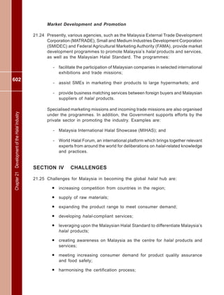 602
Chapter21DevelopmentoftheHalalIndustry
Market Development and Promotion
21.24 Presently, various agencies, such as the Malaysia External Trade Development
Corporation (MATRADE), Small and Medium Industries Development Corporation
(SMIDEC) and Federal Agricultural Marketing Authority (FAMA), provide market
development programmes to promote Malaysia’s halal products and services,
as well as the Malaysian Halal Standard. The programmes:
- facilitate the participation of Malaysian companies in selected international
exhibitions and trade missions;
- assist SMEs in marketing their products to large hypermarkets; and
- provide business matching services between foreign buyers and Malaysian
suppliers of halal products.
Specialised marketing missions and incoming trade missions are also organised
under the programmes. In addition, the Government supports efforts by the
private sector in promoting the industry. Examples are:
- Malaysia International Halal Showcase (MIHAS); and
- World Halal Forum, an international platform which brings together relevant
experts from around the world for deliberations on halal-related knowledge
and practices.
SECTION IV CHALLENGES
21.25 Challenges for Malaysia in becoming the global halal hub are:
• increasing competition from countries in the region;
• supply of raw materials;
• expanding the product range to meet consumer demand;
• developing halal-compliant services;
• leveraging upon the Malaysian Halal Standard to differentiate Malaysia’s
halal products;
• creating awareness on Malaysia as the centre for halal products and
services;
• meeting increasing consumer demand for product quality assurance
and food safety;
• harmonising the certification process;
 