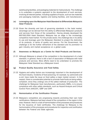 604
Chapter21DevelopmentoftheHalalIndustry
warehousing facilities, and packaging materials for halal products. The challenge
is to undertake a systemic approach to the development of such services,
involving all relevant parties, including suppliers of inputs, such as raw materials
and packaging materials, logistics and testing facilities, and manufacturers.
(e) Leveraging upon the Malaysian Halal Standard to Differentiate Malaysia’s
Halal Products
21.30 Given the diversity and lack of governing standards in the halal market,
advantage can be derived from the ability to differentiate Malaysia’s products
and services from those of the competition. Having already developed the
MS1500:2004 Halal Standard, Malaysia has an edge in the increasingly
competitive halal market. For the private sector, the challenge lies in its ability
to use and leverage upon the Malaysian Standard to project the distinction
of its products, in terms of quality and service. For the Government, the
challenge is for the further refinement of the standard and its promotion to
gain industry and market acceptance on a global scale.
(f) Awareness on Malaysia as a Centre for Halal Products and Services
21.31 Although Malaysia is ahead of the competition in the development of a halal
standard, in general, there is still a lack of association of Malaysia with halal
products and services. More efforts need to be undertaken to promote the
Malaysian Halal Standard as a Malaysian brand.
(g) Product Quality Assurance and Food Safety
21.32 Hygiene and safety factors are increasingly important in the development of
the food industry. Incidents of food poisoning, for example, by salmonella and
e-coli, have made the issue on food safety a major market concern. In this
respect, there is considerable potential to promote halal foods as being safety-
compliant, since they undergo one of the safest methods of production. The
challenge for Malaysian food manufacturers, particularly SMEs, is to ensure
compliance with other safety standards, such as Hazard Analysis and Critical
Control Point (HACCP), GMP and GHP.
(h) Harmonisation of the Certification Process
21.33 Malaysia’s competitors are progressing towards promoting their own halal
certifications. Malaysia had been ahead of the competitors in the region in this
area. However, there is a lack of harmonisation of the processes and procedures
for the issuance of halal certificates. The challenge for Malaysia is the
harmonisation of the processes and procedures for inspection and certification
between the Federal and State agencies.
 