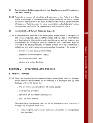 605
Chapter21DevelopmentoftheHalalIndustry
(i) Coordinating Multiple Agencies in the Development and Promotion of
the Halal Industry
21.34 Presently, a number of ministries and agencies, at the Federal and State
levels, are involved in the development and promotion of the industry. Given
the intense competition in the halal market and to achieve better utilisation
of resources, there is a need for more coordination and collaboration among
the agencies involved in the development and promotion efforts.
(j) Institutional and Human Resource Capacity
21.35 A comprehensive approach to the development and promotion of halal products
and services requires a balance of knowledge and expertise of Islamic tenets
and food science, biochemistry and microbiology, as well as business and
management. In this regard, there is a need for the Government agencies
involved in the development and promotion of halal products and services to
collaborate and share resources and expertise, including in the areas of:
- human resource development (HRD);
- research and development (R&D);
- product development; and
- clinical and testing facilities.
SECTION V STRATEGIES AND POLICIES
STRATEGIC THRUSTS
21.36 Efforts will be undertaken to develop Malaysia as the global halal hub. Malaysia
will be the base of operations for the industry. It is envisaged that by 2008,
Malaysia will be the centre for:
- the production and distribution of halal products;
- halal service providers;
- reference on the Halal Standard; and
- R&D on halal matters.
Eleven strategic thrusts have been set for the development and promotion of
Malaysia as the global halal hub:
(1) enhancing the awareness on Malaysia as the centre for halal products
and services;
 