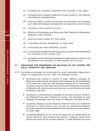 606
Chapter21DevelopmentoftheHalalIndustry
(2) managing the increasing competition from countries in the region;
(3) leveraging upon outward investments to gain access to raw materials
and enhance competitiveness;
(4) enhancing R&D in product and process developments and leveraging
upon latest technological developments to expand the product range;
(5) developing halal-compliant services;
(6) utilising and leveraging upon Malaysian Halal Standard to differentiate
Malaysia’s halal products;
(7) ensuring product quality and food safety;
(8) undertaking systemic development of halal parks;
(9) harmonising the halal certification process;
(10) enhancing the coordination among agencies involved in the development
and promotion of the industry; and
(11) strengthening the institutional capacity of organisations involved in the
development and promotion of halal products and services.
(1) ENHANCING THE AWARENESS ON MALAYSIA AS THE CENTRE FOR
HALAL PRODUCTS AND SERVICES
21.37 Competitive advantage can be derived from brand association. Measures to
create the image which will link ‘halal’ with Malaysia include:
• developing and utilising a ‘country of origin’ labelling campaign for
Malaysia’s halal products. All aspects of the initiatives for the development
of the halal hub under this new branding strategy will be coordinated,
including using the halal logo and continuously making the association
of Malaysia with halal products and services in all promotions and trade
exhibitions overseas;
• developing a comprehensive campaign for the halal industry, similar to
the ‘Malaysia Truly Asia’ initiative for tourism. The campaign for halal
products will leverage upon the theme of ‘Malaysia, the Taste of Asia’;
• positioning Malaysia as the reference centre for trade and investment
promotion of halal products and services by designating Malaysia
International Halal Showcase (MIHAS) as the international annual platform
for halal trade;
• developing Malaysia as the centre for discourse and deliberations on
issues related to halal products and services. Relevant experts from
around the world will be brought together to make Malaysia the focus
 