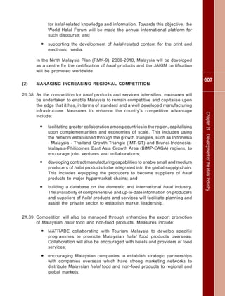 607
Chapter21DevelopmentoftheHalalIndustry
for halal-related knowledge and information. Towards this objective, the
World Halal Forum will be made the annual international platform for
such discourse; and
• supporting the development of halal-related content for the print and
electronic media.
In the Ninth Malaysia Plan (RMK-9), 2006-2010, Malaysia will be developed
as a centre for the certification of halal products and the JAKIM certification
will be promoted worldwide.
(2) MANAGING INCREASING REGIONAL COMPETITION
21.38 As the competition for halal products and services intensifies, measures will
be undertaken to enable Malaysia to remain competitive and capitalise upon
the edge that it has, in terms of standard and a well developed manufacturing
infrastructure. Measures to enhance the country’s competitive advantage
include:
• facilitating greater collaboration among countries in the region, capitalising
upon complementarities and economies of scale. This includes using
the network established through the growth triangles, such as Indonesia
- Malaysia - Thailand Growth Triangle (IMT-GT) and Brunei-Indonesia-
Malaysia-Philippines East Asia Growth Area (BIMP-EAGA) regions, to
encourage joint ventures and collaborations;
• developing contract manufacturing capabilities to enable small and medium
producers of halal products to be integrated into the global supply chain.
This includes equipping the producers to become suppliers of halal
products to major hypermarket chains; and
• building a database on the domestic and international halal industry.
The availability of comprehensive and up-to-date information on producers
and suppliers of halal products and services will facilitate planning and
assist the private sector to establish market leadership.
21.39 Competition will also be managed through enhancing the export promotion
of Malaysian halal food and non-food products. Measures include:
• MATRADE collaborating with Tourism Malaysia to develop specific
programmes to promote Malaysian halal food products overseas.
Collaboration will also be encouraged with hotels and providers of food
services;
• encouraging Malaysian companies to establish strategic partnerships
with companies overseas which have strong marketing networks to
distribute Malaysian halal food and non-food products to regional and
global markets;
 