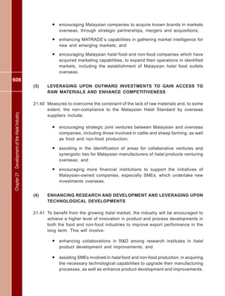 608
Chapter21DevelopmentoftheHalalIndustry
• encouraging Malaysian companies to acquire known brands in markets
overseas, through strategic partnerships, mergers and acquisitions;
• enhancing MATRADE’s capabilities in gathering market intelligence for
new and emerging markets; and
• encouraging Malaysian halal food and non-food companies which have
acquired marketing capabilities, to expand their operations in identified
markets, including the establishment of Malaysian halal food outlets
overseas.
(3) LEVERAGING UPON OUTWARD INVESTMENTS TO GAIN ACCESS TO
RAW MATERIALS AND ENHANCE COMPETITIVENESS
21.40 Measures to overcome the constraint of the lack of raw materials and, to some
extent, the non-compliance to the Malaysian Halal Standard by overseas
suppliers include:
• encouraging strategic joint ventures between Malaysian and overseas
companies, including those involved in cattle and sheep farming, as well
as food and non-food production;
• assisting in the identification of areas for collaborative ventures and
synergistic ties for Malaysian manufacturers of halal products venturing
overseas; and
• encouraging more financial institutions to support the initiatives of
Malaysian-owned companies, especially SMEs, which undertake new
investments overseas.
(4) ENHANCING RESEARCH AND DEVELOPMENT AND LEVERAGING UPON
TECHNOLOGICAL DEVELOPMENTS
21.41 To benefit from the growing halal market, the industry will be encouraged to
achieve a higher level of innovation in product and process developments in
both the food and non-food industries to improve export performance in the
long term. This will involve:
• enhancing collaborations in R&D among research institutes in halal
product development and improvements; and
• assisting SMEs involved in halal food and non-food production, in acquiring
the necessary technological capabilities to upgrade their manufacturing
processes, as well as enhance product development and improvements.
 