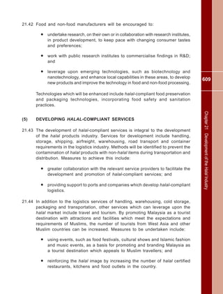 609
Chapter21DevelopmentoftheHalalIndustry
21.42 Food and non-food manufacturers will be encouraged to:
• undertake research, on their own or in collaboration with research institutes,
in product development, to keep pace with changing consumer tastes
and preferences;
• work with public research institutes to commercialise findings in R&D;
and
• leverage upon emerging technologies, such as biotechnology and
nanotechnology, and enhance local capabilities in these areas, to develop
new products and improve the technology in food and non-food processing.
Technologies which will be enhanced include halal-compliant food preservation
and packaging technologies, incorporating food safety and sanitation
practices.
(5) DEVELOPING HALAL-COMPLIANT SERVICES
21.43 The development of halal-compliant services is integral to the development
of the halal products industry. Services for development include handling,
storage, shipping, airfreight, warehousing, road transport and container
requirements in the logistics industry. Methods will be identified to prevent the
contamination of halal products with non-halal items during transportation and
distribution. Measures to achieve this include:
• greater collaboration with the relevant service providers to facilitate the
development and promotion of halal-compliant services; and
• providing support to ports and companies which develop halal-compliant
logistics.
21.44 In addition to the logistics services of handling, warehousing, cold storage,
packaging and transportation, other services which can leverage upon the
halal market include travel and tourism. By promoting Malaysia as a tourist
destination with attractions and facilities which meet the expectations and
requirements of Muslims, the number of tourists from West Asia and other
Muslim countries can be increased. Measures to be undertaken include:
• using events, such as food festivals, cultural shows and Islamic fashion
and music events, as a basis for promoting and branding Malaysia as
a tourist destination which appeals to Muslim travellers; and
• reinforcing the halal image by increasing the number of halal certified
restaurants, kitchens and food outlets in the country.
 