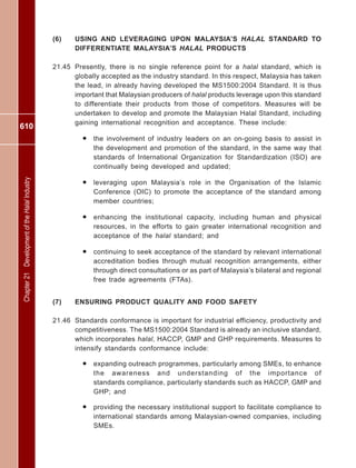 610
Chapter21DevelopmentoftheHalalIndustry
(6) USING AND LEVERAGING UPON MALAYSIA’S HALAL STANDARD TO
DIFFERENTIATE MALAYSIA’S HALAL PRODUCTS
21.45 Presently, there is no single reference point for a halal standard, which is
globally accepted as the industry standard. In this respect, Malaysia has taken
the lead, in already having developed the MS1500:2004 Standard. It is thus
important that Malaysian producers of halal products leverage upon this standard
to differentiate their products from those of competitors. Measures will be
undertaken to develop and promote the Malaysian Halal Standard, including
gaining international recognition and acceptance. These include:
• the involvement of industry leaders on an on-going basis to assist in
the development and promotion of the standard, in the same way that
standards of International Organization for Standardization (ISO) are
continually being developed and updated;
• leveraging upon Malaysia’s role in the Organisation of the Islamic
Conference (OIC) to promote the acceptance of the standard among
member countries;
• enhancing the institutional capacity, including human and physical
resources, in the efforts to gain greater international recognition and
acceptance of the halal standard; and
• continuing to seek acceptance of the standard by relevant international
accreditation bodies through mutual recognition arrangements, either
through direct consultations or as part of Malaysia’s bilateral and regional
free trade agreements (FTAs).
(7) ENSURING PRODUCT QUALITY AND FOOD SAFETY
21.46 Standards conformance is important for industrial efficiency, productivity and
competitiveness. The MS1500:2004 Standard is already an inclusive standard,
which incorporates halal, HACCP, GMP and GHP requirements. Measures to
intensify standards conformance include:
• expanding outreach programmes, particularly among SMEs, to enhance
the awareness and understanding of the importance of
standards compliance, particularly standards such as HACCP, GMP and
GHP; and
• providing the necessary institutional support to facilitate compliance to
international standards among Malaysian-owned companies, including
SMEs.
 