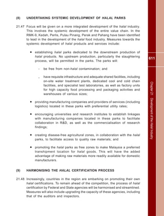 611
Chapter21DevelopmentoftheHalalIndustry
(8) UNDERTAKING SYSTEMIC DEVELOPMENT OF HALAL PARKS
21.47 Focus will be given on a more integrated development of the halal industry.
This involves the systemic development of the entire value chain. In the
RMK-9, Kedah, Perlis, Pulau Pinang, Perak and Pahang have been identified
to lead in the development of the halal food industry. Measures towards the
systemic development of halal products and services include:
• establishing halal parks dedicated to the downstream production of
halal products. No upstream production, particularly the slaughtering
process, will be permitted in the parks. The parks will:
- be free from non-halal contamination; and
- have requisite infrastructure and adequate shared facilities, including
on-site water treatment plants, dedicated cool and cold chain
facilities, and specialist test laboratories, as well as factory units
for high capacity food processing and packaging activities and
warehouses of various sizes;
• providing manufacturing companies and providers of services (including
logistics) located in these parks with preferential utility rates;
• encouraging universities and research institutes to establish linkages
with manufacturing companies located in these parks to facilitate
collaboration in R&D, as well as the commercialisation of research
findings;
• creating disease-free agricultural zones, in collaboration with the halal
parks, to facilitate access to quality raw materials; and
• promoting the halal parks as free zones to make Malaysia a preferred
transhipment location for halal goods. This will have the added
advantage of making raw materials more readily available for domestic
manufacturers.
(9) HARMONISING THE HALAL CERTIFICATION PROCESS
21.48 Increasingly, countries in the region are embarking on promoting their own
halal certifications. To remain ahead of the competition, the process of halal
certification by Federal and State agencies will be harmonised and streamlined.
Measures will also include upgrading the capacity of these agencies, including
that of the auditors and inspectors.
 