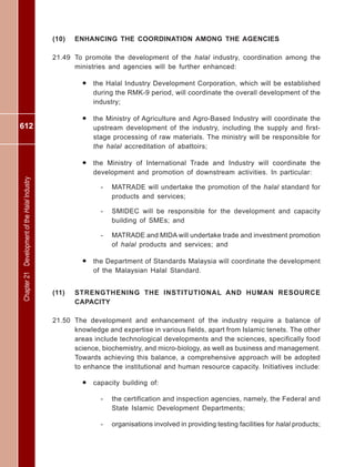 612
Chapter21DevelopmentoftheHalalIndustry
(10) ENHANCING THE COORDINATION AMONG THE AGENCIES
21.49 To promote the development of the halal industry, coordination among the
ministries and agencies will be further enhanced:
• the Halal Industry Development Corporation, which will be established
during the RMK-9 period, will coordinate the overall development of the
industry;
• the Ministry of Agriculture and Agro-Based Industry will coordinate the
upstream development of the industry, including the supply and first-
stage processing of raw materials. The ministry will be responsible for
the halal accreditation of abattoirs;
• the Ministry of International Trade and Industry will coordinate the
development and promotion of downstream activities. In particular:
- MATRADE will undertake the promotion of the halal standard for
products and services;
- SMIDEC will be responsible for the development and capacity
building of SMEs; and
- MATRADE and MIDA will undertake trade and investment promotion
of halal products and services; and
• the Department of Standards Malaysia will coordinate the development
of the Malaysian Halal Standard.
(11) STRENGTHENING THE INSTITUTIONAL AND HUMAN RESOURCE
CAPACITY
21.50 The development and enhancement of the industry require a balance of
knowledge and expertise in various fields, apart from Islamic tenets. The other
areas include technological developments and the sciences, specifically food
science, biochemistry, and micro-biology, as well as business and management.
Towards achieving this balance, a comprehensive approach will be adopted
to enhance the institutional and human resource capacity. Initiatives include:
• capacity building of:
- the certification and inspection agencies, namely, the Federal and
State Islamic Development Departments;
- organisations involved in providing testing facilities for halal products;
 