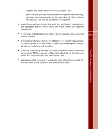 613
Chapter21DevelopmentoftheHalalIndustry
- logistics and other related services providers; and
- other relevant agencies involved in the development of the industry,
including those responsible for the promotion of halal products
and services, as well as standards development;
• streamlining and harmonising the audit and certification requirements
and processes between the Federal and State Islamic Development
Departments;
• identifying selected local universities to provide degree courses in halal
related science;
• providing more targeted training for SMEs to cover not only requirements
on halal compliance, but also product choice, and packaging and labelling,
as well as marketing and branding;
• providing consultancy services to foreign companies and multinational
corporations (MNCs), as part of Malaysia’s efforts to be the reference
centre for halal standards and certification; and
• upgrading JAKIM to enable it to provide more efficient services to the
industry, both at the domestic and international levels.
 
