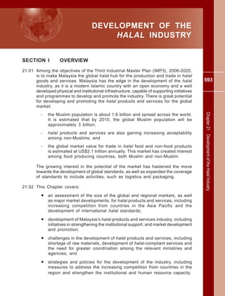 593
Chapter21DevelopmentoftheHalalIndustry
DEVELOPMENT OF THE
HALAL INDUSTRY
SECTION I OVERVIEW
21.01 Among the objectives of the Third Industrial Master Plan (IMP3), 2006-2020,
is to make Malaysia the global halal hub for the production and trade in halal
goods and services. Malaysia has the edge in the development of the halal
industry, as it is a modern Islamic country with an open economy and a well
developed physical and institutional infrastructure, capable of supporting initiatives
and programmes to develop and promote the industry. There is great potential
for developing and promoting the halal products and services for the global
market:
- the Muslim population is about 1.6 billion and spread across the world.
It is estimated that by 2010, the global Muslim population will be
approximately 3 billion;
- halal products and services are also gaining increasing acceptability
among non-Muslims; and
- the global market value for trade in halal food and non-food products
is estimated at US$2.1 trillion annually. This market has created interest
among food producing countries, both Muslim and non-Muslim.
The growing interest in the potential of the market has hastened the move
towards the development of global standards, as well as expanded the coverage
of standards to include activities, such as logistics and packaging.
21.02 This Chapter covers:
• an assessment of the size of the global and regional markets, as well
as major market developments, for halal products and services, including
increasing competition from countries in the Asia Pacific and the
development of international halal standards;
• development of Malaysia’s halal products and services industry, including
initiatives in strengthening the institutional support, and market development
and promotion;
• challenges in the development of halal products and services, including
shortage of raw materials, development of halal-compliant services and
the need for greater coordination among the relevant ministries and
agencies; and
• strategies and policies for the development of the industry, including
measures to address the increasing competition from countries in the
region and strengthen the institutional and human resource capacity.
 