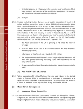 596
Chapter21DevelopmentoftheHalalIndustry
- limited or absence of infrastructure for domestic halal certification. Most
halal products are imported. While certification is mandatory, in general,
any recognised halal certificate is acceptable.
(ii) Europe
21.08 Europe, including Eastern Europe, has a Muslim population of about 51.2
million and has a spending power of about 30 billion Euros annually. Major
retail chains view halal products as part of their business expansion plans,
and source a range of halal-certified products to fill new halal sections of their
outlets. Major retail chains in the United Kingdom (UK) have an increasingly
influential role in the halal industry. In some of these stores, 40 per cent of
their customers are Muslim, who require more halal products, both food and
non-food, with a wider product offering. A report on the UK halal market,
published recently by the UK Government, revealed that:
- the Asian population in the UK is growing at 15 times the national
average;
- by 2011, about 50 per cent of all London boroughs will have an ethnic
majority population;
- retail sales of halal meat are valued at £400 million;
- the majority of Muslim consumers utilise large supermarket chains for
their main grocery shopping, indicating a vast retail opportunity for the
large chains; and
- 51 per cent of the Local Education Authorities presently require halal
meat.
(iii) The United States of America
21.09 With a population of 6 million Muslims, the halal food industry in the United
States of America (USA) is substantial and is estimated to be growing at a
faster pace than the market for kosher products. The Islamic Food and Nutrition
Council of America (IFANCA) assumes a key role in this market.
(b) Major Market Developments
(i) Increasing Global Competition
21.10 Countries in the Asia Pacific, particularly Thailand, the Philippines, Brunei,
Singapore, the People’s Republic of China and Australia, are capitalising upon
the growing halal market. This is reflected by various initiatives being undertaken
 