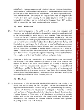 597
Chapter21DevelopmentoftheHalalIndustry
in this field by the countries concerned, including trade and investment promotion,
strengthening of the institutional mechanisms for the development and promotion
of halal certification, research and development (R&D) and capacity building.
New market entrants, for example, the Republic of Korea, are beginning to
develop their own export industry of halal foods. Countries which have been
involved in the industry earlier, including the European Union (EU) and the
USA, are emerging as viable suppliers of halal products.
(ii) Halal Certification
21.11 Countries in various parts of the world, as well as major food producers and
exporters, are undertaking initiatives to capitalise upon the growth potential
of the global market for halal products and services. They have not only
focused on the production and supply of halal goods and services, but also
halal certification. Muslim majority countries without halal certification procedures
are undertaking measures to introduce them. Brunei, Pakistan, Turkey and
Bangladesh are working on the development of halal certification procedures
and agencies. Halal certification is also being pursued in non-Muslim countries,
such as Thailand and Singapore. In addition, Muslim organisations, for example,
IFANCA, are also involved in halal certification. These organisations capitalise
upon their business linkages with large manufacturing companies to enhance
the acceptance of their certification methods and procedures.
21.12 Countries in Asia are consolidating and strengthening their institutional
mechanisms for the development and promotion of halal foods. Thailand has
created the Institute for Halal Food Standard of Thailand to develop and
monitor halal food production in the country. The Philippines has established
the Mindanao Halal Service Center for training workers, prior to their deployment
to testing facilities and factories producing halal foods. In Singapore, Majlis
Ugama Islam Singapura is working with its counterparts in West Asia to gain
mutual recognition status for its certified products.
(iii) Standards
21.13 Development of international halal standards is likely to become a major focus
in the halal market during the next five years. Just as the development and
implementation of standards assumed a major role within the computer industry,
a similar effect in the halal industry can be anticipated. Presently, countries
such as Turkey, Pakistan, Bangladesh, India, former Soviet Republics, the
People’s Republic of China, parts of West Asia and much of Africa, operate
without any official halal standards. The development and promotion of
international halal standards will facilitate potential producers and exporters
in gaining control over such markets.
 