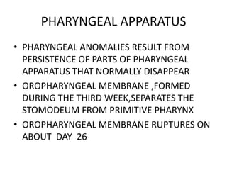 PHARYNGEAL APPARATUS
• PHARYNGEAL ANOMALIES RESULT FROM
  PERSISTENCE OF PARTS OF PHARYNGEAL
  APPARATUS THAT NORMALLY DISAPPEAR
• OROPHARYNGEAL MEMBRANE ,FORMED
  DURING THE THIRD WEEK,SEPARATES THE
  STOMODEUM FROM PRIMITIVE PHARYNX
• OROPHARYNGEAL MEMBRANE RUPTURES ON
  ABOUT DAY 26
 