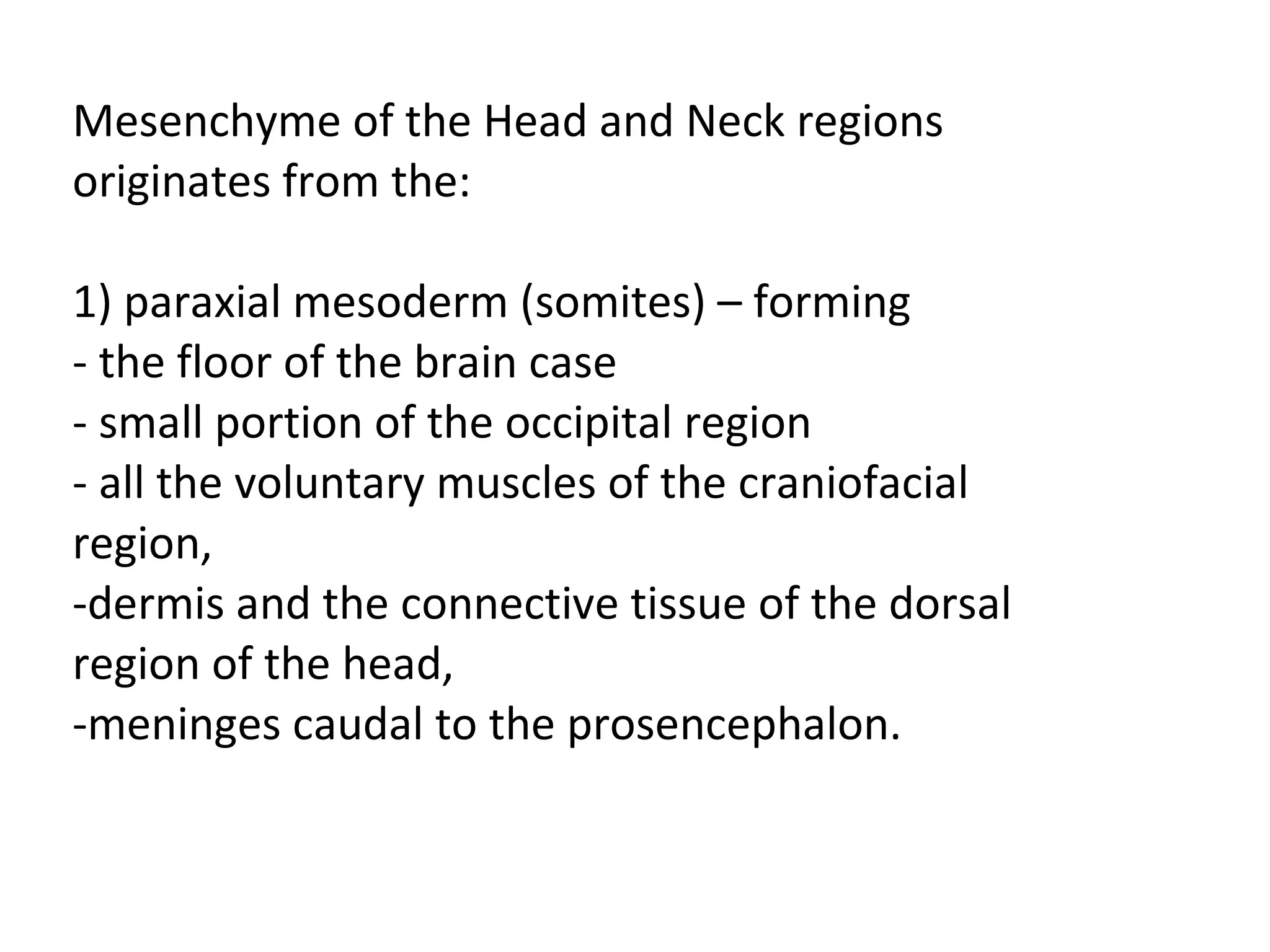 Mesenchyme of the Head and Neck regions originates from the:   1) paraxial mesoderm (somites) – forming - the floor of the brain case - small portion of the occipital region - all the voluntary muscles of the craniofacial region, -dermis and the connective tissue of the dorsal region of the head, -meninges caudal to the prosencephalon. 