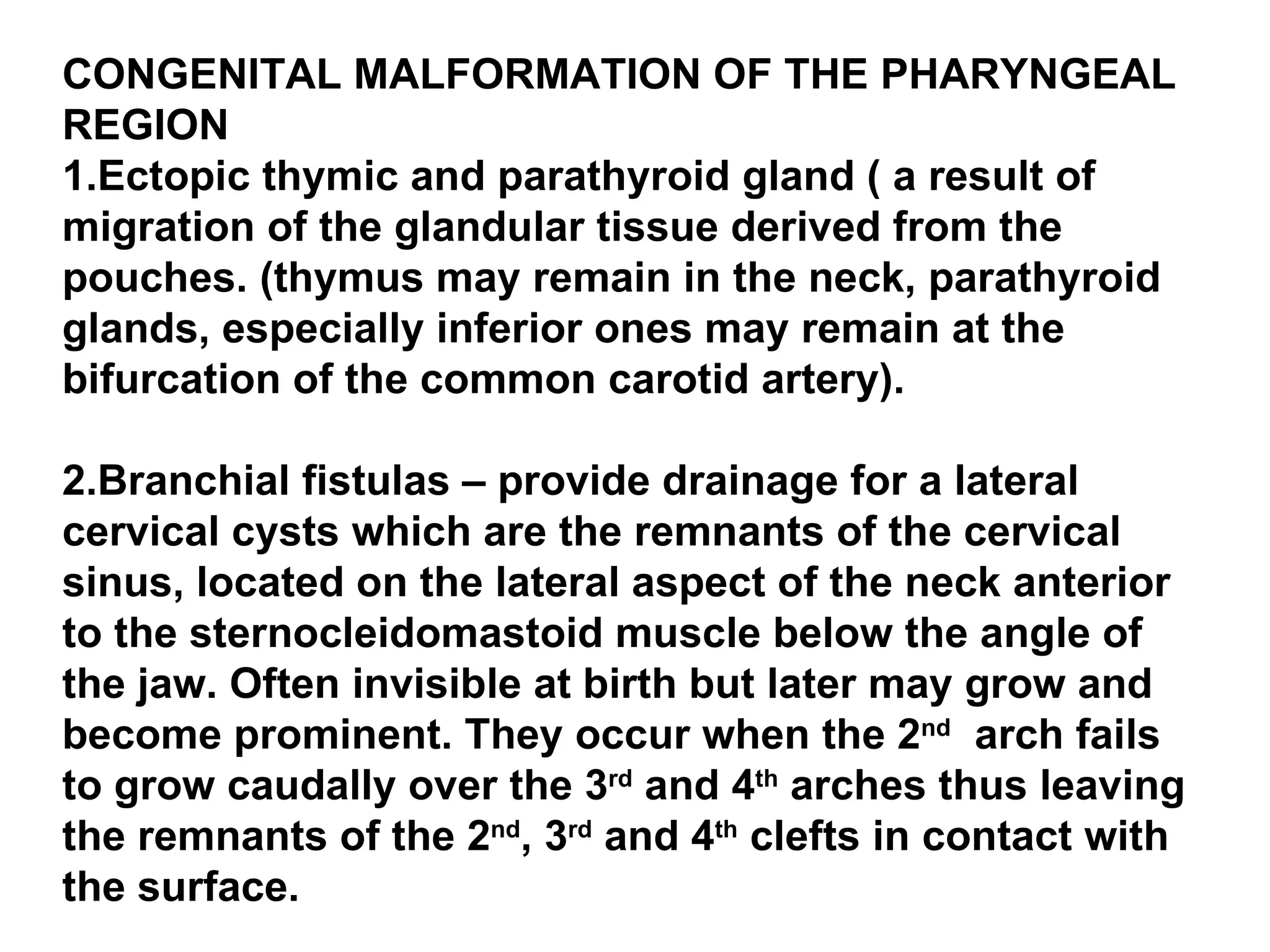 CONGENITAL MALFORMATION OF THE PHARYNGEAL REGION 1.Ectopic thymic and parathyroid gland ( a result of migration of the glandular tissue derived from the pouches. (thymus may remain in the neck, parathyroid glands, especially inferior ones may remain at the bifurcation of the common carotid artery). 2.Branchial fistulas – provide drainage for a lateral cervical cysts which are the remnants of the cervical sinus, located on the lateral aspect of the neck anterior to the sternocleidomastoid muscle below the angle of the jaw. Often invisible at birth but later may grow and become prominent. They occur when the 2 nd   arch fails to grow caudally over the 3 rd  and 4 th  arches thus leaving the remnants of the 2 nd , 3 rd  and 4 th  clefts in contact with the surface.  
