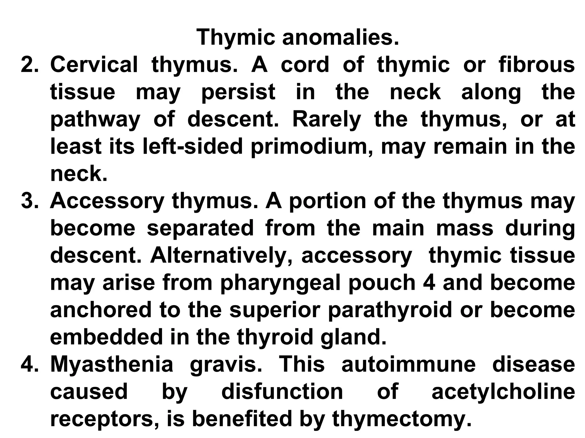 Thymic anomalies. Cervical thymus. A cord of thymic or fibrous tissue may persist in the neck along the pathway of descent. Rarely the thymus, or at least its left-sided primodium, may remain in the neck. Accessory thymus. A portion of the thymus may become separated from the main mass during descent. Alternatively, accessory  thymic tissue may arise from pharyngeal pouch 4 and become anchored to the superior parathyroid or become embedded in the thyroid gland. Myasthenia gravis. This autoimmune disease caused by disfunction of acetylcholine receptors, is benefited by thymectomy.  