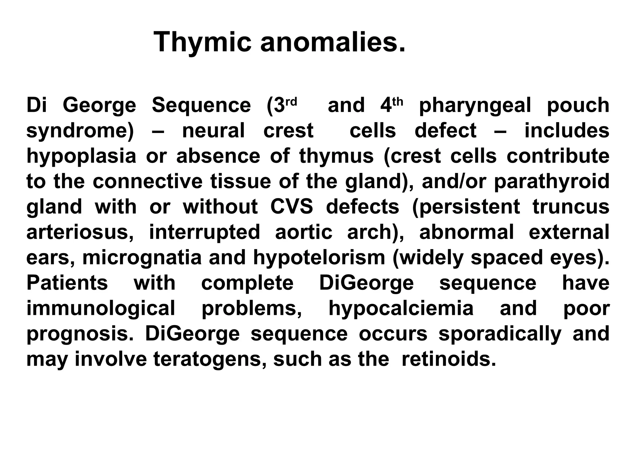 Thymic anomalies. Di George Sequence (3 rd   and 4 th  pharyngeal pouch syndrome) – neural crest  cells defect – includes hypoplasia or absence of thymus (crest cells contribute to the connective tissue of the gland), and/or parathyroid gland with or without CVS defects (persistent truncus arteriosus, interrupted aortic arch), abnormal external ears, micrognatia and hypotelorism (widely spaced eyes). Patients with complete DiGeorge sequence have immunological problems, hypocalciemia and poor prognosis. DiGeorge sequence occurs sporadically and may involve teratogens, such as the  retinoids. 