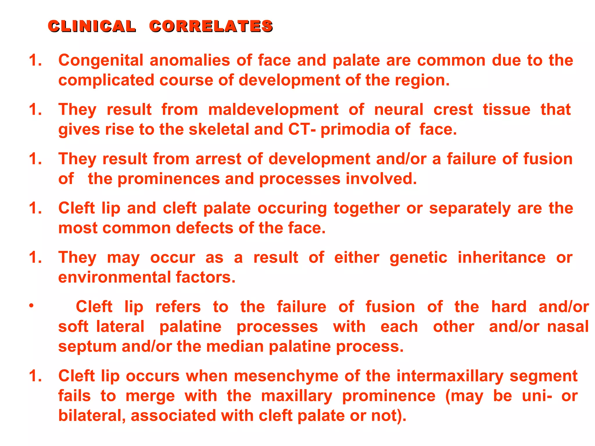 Cleft lip occurs when mesenchyme of the intermaxillary segment fails to merge with the maxillary prominence (may be uni- or bilateral, associated with cleft palate or not). CLINICAL  CORRELATES Congenital anomalies of face and palate are common due to the complicated course of development of the region. They result from maldevelopment of neural crest tissue that gives rise to the skeletal and CT- primodia of  face. They result from arrest of development and/or a failure of fusion of  the prominences and processes involved. Cleft lip and cleft palate occuring together or separately are the most common defects of the face. They may occur as a result of either genetic inheritance or environmental factors. Cleft  lip  refers  to  the  failure  of  fusion  of  the  hard  and/or soft lateral  palatine  processes  with  each  other  and/or nasal septum and/or the median palatine process. 