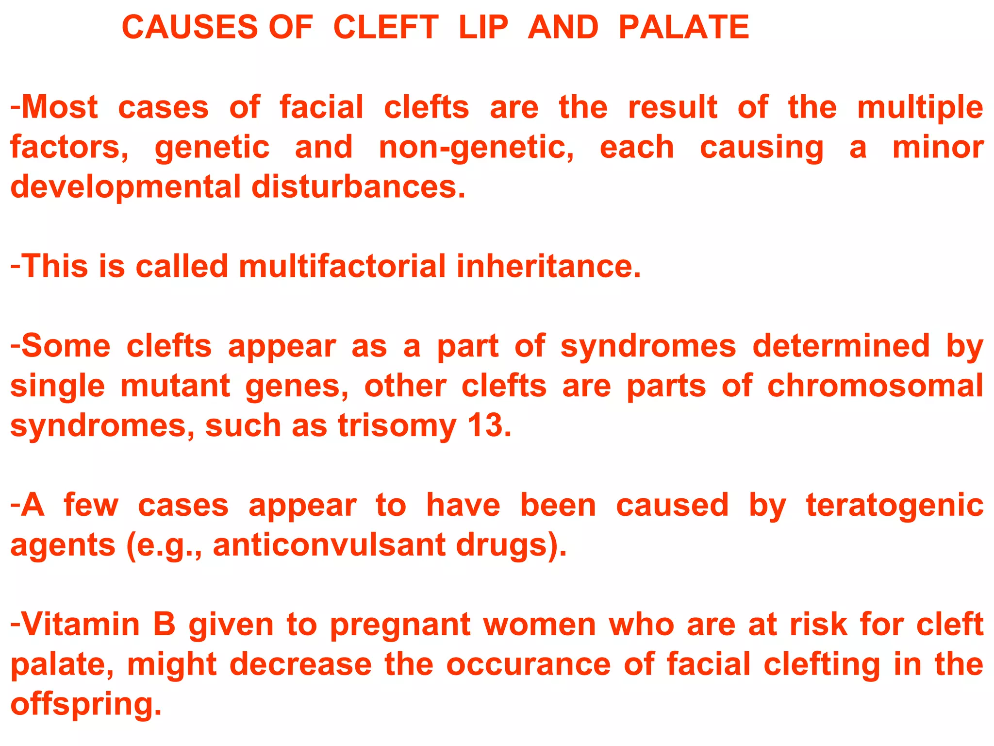 CAUSES OF  CLEFT  LIP  AND  PALATE Most cases of facial clefts are the result of the multiple factors, genetic and non-genetic, each causing a minor developmental disturbances.  This is called multifactorial inheritance.  Some clefts appear as a part of syndromes determined by single mutant genes, other clefts are parts of chromosomal syndromes, such as trisomy 13.  A few cases appear to have been caused by teratogenic agents (e.g., anticonvulsant drugs).  Vitamin B given to pregnant women who are at risk for cleft palate, might decrease the occurance of facial clefting in the offspring. 