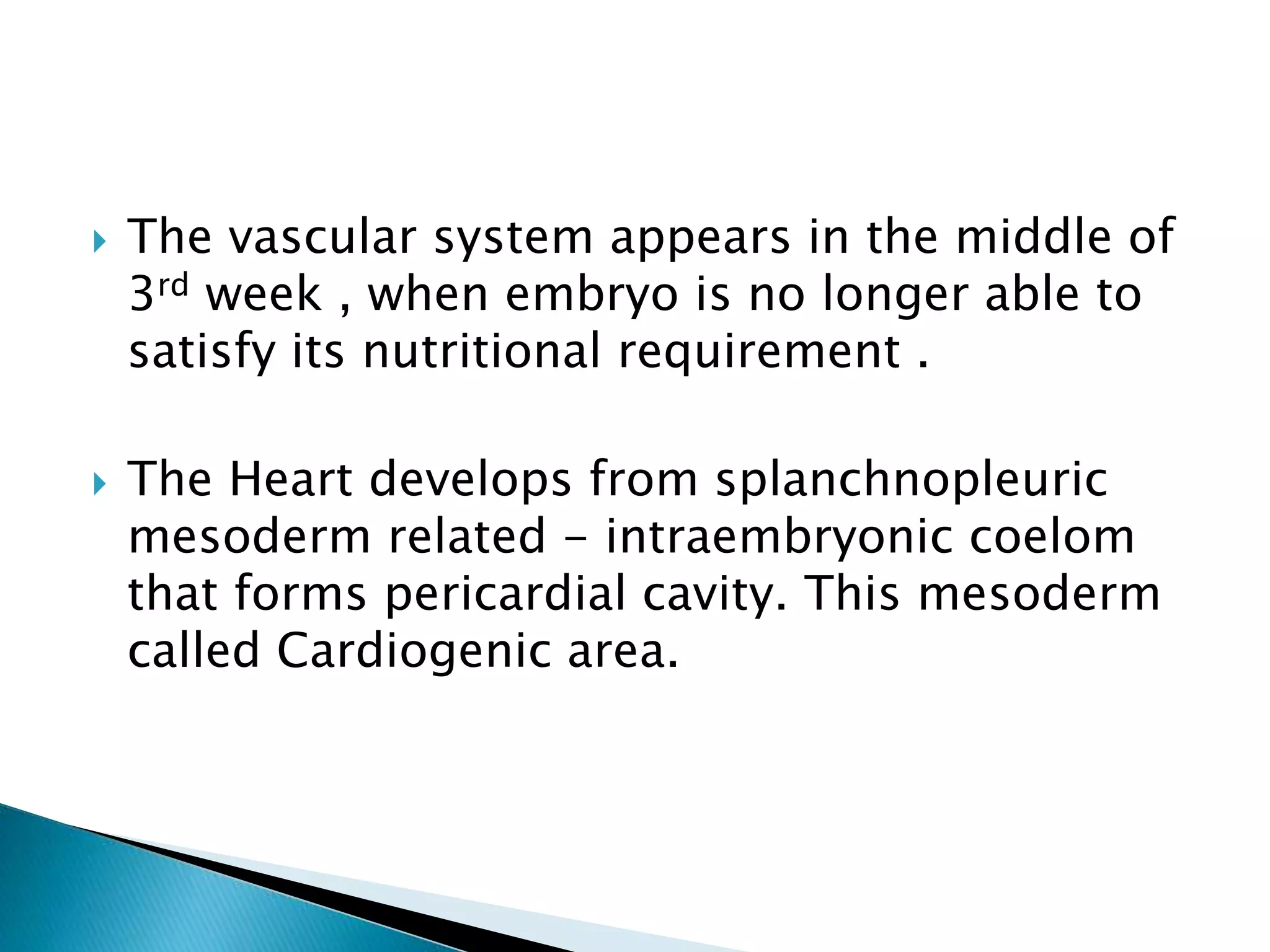  The vascular system appears in the middle of
3rd week , when embryo is no longer able to
satisfy its nutritional requirement .
 The Heart develops from splanchnopleuric
mesoderm related - intraembryonic coelom
that forms pericardial cavity. This mesoderm
called Cardiogenic area.
 