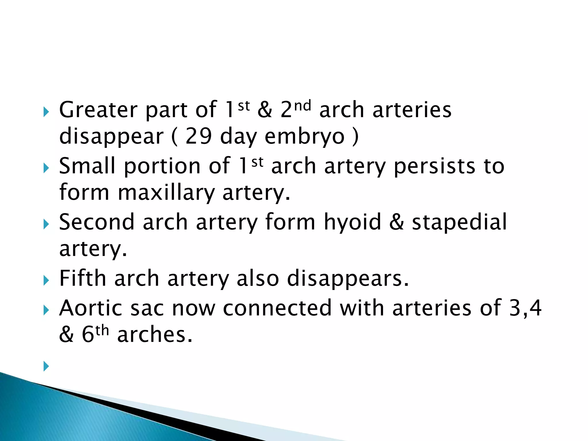  Greater part of 1st & 2nd arch arteries
disappear ( 29 day embryo )
 Small portion of 1st arch artery persists to
form maxillary artery.
 Second arch artery form hyoid & stapedial
artery.
 Fifth arch artery also disappears.
 Aortic sac now connected with arteries of 3,4
& 6th arches.

 