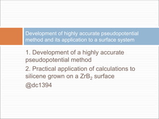 1. Development of a highly accurate
pseudopotential method
2. Practical application of calculations to
silicene grown on a ZrB2 surface
@dc1394
Development of highly accurate pseudopotential
method and its application to a surface system
 