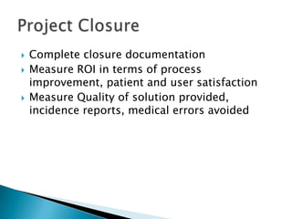  Complete closure documentation
 Measure ROI in terms of process
improvement, patient and user satisfaction
 Measure Quality of solution provided,
incidence reports, medical errors avoided
 