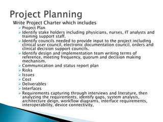 Write Project Charter which includes
 Project Plan
 Identify stake holders including physicians, nurses, IT analysts and
training support staff.
 Identify councils needed to provide input to the project including
clinical user council, electronic documentation council, orders and
clinical decision support councils.
 Identify design and implementation team writing terms of
reference, meeting frequency, quorum and decision making
mechanism.
 Communication and status report plan
 Risks
 Issues
 Cost
 Deliverables
 Interfaces
 Requirements capturing through interviews and literature, then
analyzing the requirements, identify gaps, system analysis,
architecture deign, workflow diagrams, interface requirements,
interoperability, device connectivity,
 