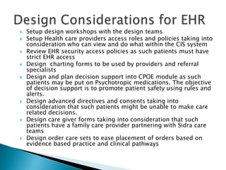  Setup design workshops with the design teams
 Setup Health care providers access roles and policies taking into
consideration who can view and do what within the CIS system
 Review EHR security access policies as such patients must have
strict EHR access
 Design charting forms to be used by providers and referral
specialists
 Design and plan decision support into CPOE module as such
patients may be put on Psychotropic medications. The objective
of decision support is to promote patient safety using rules and
alerts.
 Design advanced directives and consents taking into
consideration that such patients might be unable to make care
related decisions.
 Design care giver forms taking into consideration that such
patients have a family care provider partnering with Sidra care
teams
 Design order care sets to ease placement of orders based on
evidence based practice and clinical pathways
 