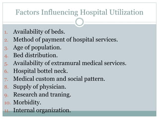 Factors Influencing Hospital Utilization
1. Availability of beds.
2. Method of payment of hospital services.
3. Age of population.
4. Bed distribution.
5. Availability of extramural medical services.
6. Hospital bottel neck.
7. Medical custom and social pattern.
8. Supply of physician.
9. Research and traning.
10. Morbidity.
11. Internal organization.
 