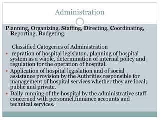 Administration
Planning, Organizing, Staffing, Directing, Coordinating,
Reporting, Budgeting.
Classified Catogeries of Administration
 repration of hospital legislaton, planning of hospital
system as a whole, determination of internal policy and
regulation for the operation of hospital.
 Application of hospital legislation and of social
assistance provision by the Authrities responsible for
management of hospital services whether they are local;
public and private.
 Daily running of the hospital by the administrative staff
concerned with personnel,finnance accounts and
technical services.
 