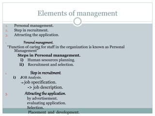 Elements of management
1. Personal management.
2. Step in recruitment.
3. Attracting the application.
1. Personalmanagement.
“Function of caring for staff in the organization is known as Personal
Management”
Steps in Personal management.
i) Human sesources planning.
ii) Recruitment and selection.
2. Stepin recruitment.
i) JOB Analysis.
->job specification.
-> job description.
3. Attractingthe application.
by advertisement.
evaluating application.
Selection.
Placement and development.
 