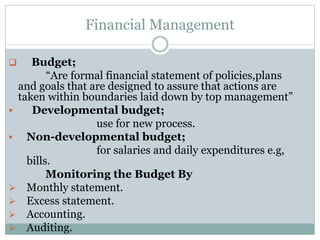 Financial Management
 Budget;
“Are formal financial statement of policies,plans
and goals that are designed to assure that actions are
taken within boundaries laid down by top management”
 Developmental budget;
use for new process.
 Non-developmental budget;
for salaries and daily expenditures e.g,
bills.
Monitoring the Budget By
 Monthly statement.
 Excess statement.
 Accounting.
 Auditing.
 