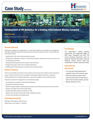 Case Study                          Manufacturing                                                            YOUR SUCCESS IS OUR FOCUS




Development of HR Analytics for a leading International Mining Company
Client Overview
Leading International mining company, USA




 Hexaware Approach
                                                                                                   The Challenge
 Heaxaware analyzed the organization’s current Data Warehouse ecosystem and designed a
 new data model that supports the reporting needs of various business users. The activities that   The organization’s existing reporting
 encompass include:                                                                                requirements was addressed largely by
                                                                                                   ERP suites, PeopleSoft and SAP. The
   Assessment of the current data warehouse system
                                                                                                   current reporting environment could not
   Studying the challenges involved in reporting and delivery mechanism across the current and     satisfy the enterprise HR needs in terms of
   the desired environment                                                                         analyzing various domain areas like
   Analyzing SAS programs that are used for data extraction                                        compensation, benefits, payroll and safety.
   Designed the data model of the new Data Warehouse
                                                                                                   Value Delivered
   Modifying 600+ SAS programs to read from the new data model
                                                                                                   Client Benefits
 Solution Framework
                                                                                                     The new data model addressed the
 The As-Is and To-Be environment in the customer environment were analyzed using Hexaware’s          analytical needs of the business users
 unique 10-point framework.This consultative methodology helped Hexaware in analyzing                Optimized existing programs which
 the BI landscape from multiple perspectives using both qualitative and quantitative inputs.         improved performance of data load as
 Hexaware executed the engagement in the following stages:                                           well as the information delivery process

   Comprehensive evaluation of the AS-IS Architecture                                                Reports delivered on time

   Evaluating architecture options
   Determine gaps between existing data warehouse and desired data warehouse environment
   Design and Deploy Proof-Of-Concept (POC)
   Develop New Data Warehouse based on POC
   Deploy new data ware house after system integration testing
   Provide documentation post deployment

 Technology Environment
SAS Base, SAS Macros, SAS /Access,
SAS/Connect, Sun Solaris 7, Oracle 9i




© 2009 Hexaware Technologies. All rights reserved.                                                                   www.hexaware.com
 