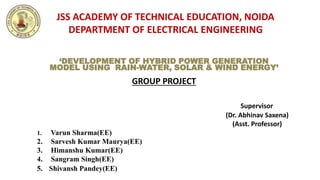 JSS ACADEMY OF TECHNICAL EDUCATION, NOIDA
DEPARTMENT OF ELECTRICAL ENGINEERING
Supervisor
(Dr. Abhinav Saxena)
(Asst. Professor)
1. Varun Sharma(EE)
2. Sarvesh Kumar Maurya(EE)
3. Himanshu Kumar(EE)
4. Sangram Singh(EE)
5. Shivansh Pandey(EE)
‘DEVELOPMENT OF HYBRID POWER GENERATION
MODEL USING RAIN-WATER, SOLAR & WIND ENERGY’
GROUP PROJECT
 