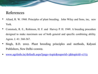 References
• Allard, R. W. 1960. Principles of plant breeding. John Wiley and Sons, inc, new
York.
• Comstock, R. E., Robinson, H. F. and Harvey P. H. 1949. A breeding procedure
designed to make maximum use of both general and specific combining ability.
Agron. J. 41: 360-367.
• Singh, B.D. 2012. Plant breeding principles and methods, Kalyani
Publishers, New Delhi-110002.
• www.agriinfo.in/default.aspx?page=topic&superid=3&topicid=1773
 