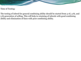 Time of Testing:
The testing of inbred for general combining ability should be started from 3 rd, 4 th, and
5 th generation of selfing. This will help in retaining of inbreds with good combining
ability and elimination of lines with poor combining ability.
 