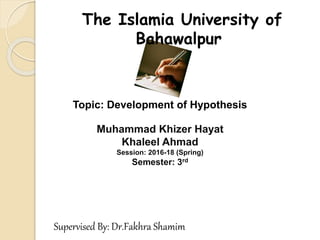 Topic: Development of Hypothesis
The Islamia University of
Bahawalpur
Muhammad Khizer Hayat
Khaleel Ahmad
Session: 2016-18 (Spring)
Semester: 3rd
Supervised By: Dr.Fakhra Shamim
 